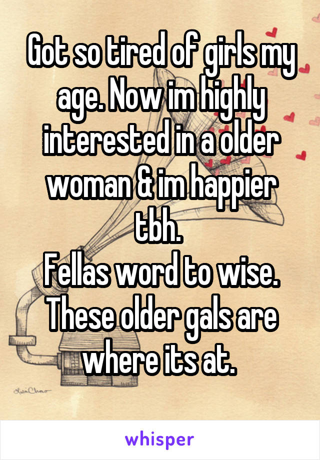 Got so tired of girls my age. Now im highly interested in a older woman & im happier tbh. 
Fellas word to wise. These older gals are where its at. 
