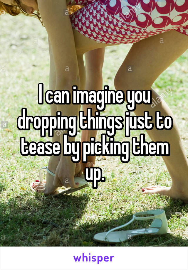 I can imagine you dropping things just to tease by picking them up.