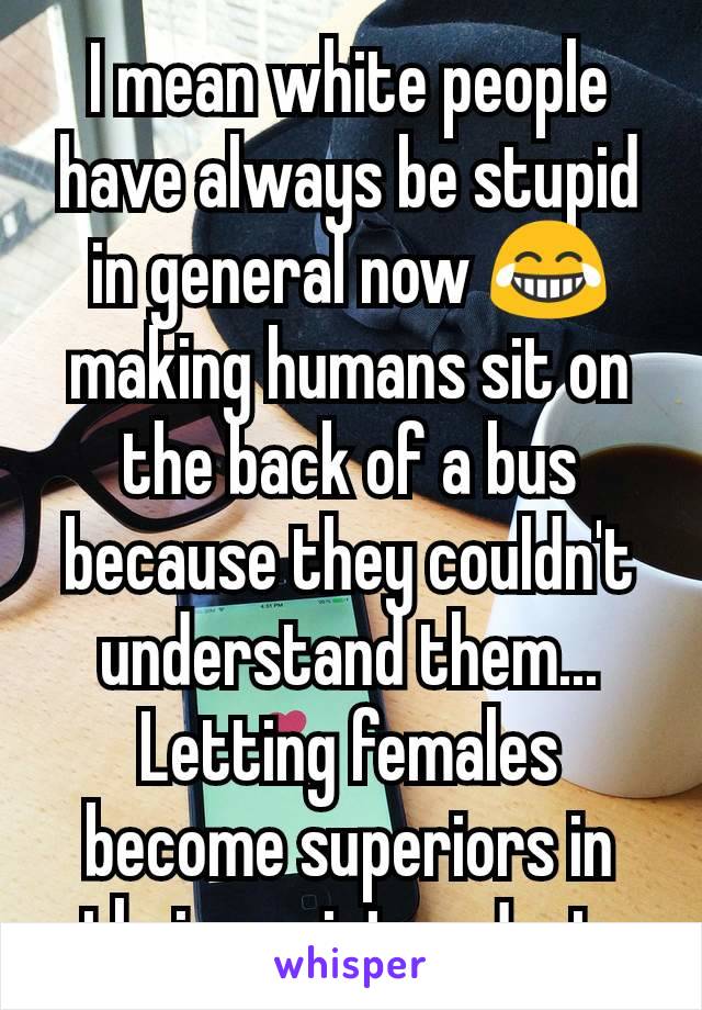 I mean white people have always be stupid in general now 😂 making humans sit on the back of a bus because they couldn't understand them... Letting females become superiors in their society... Just 