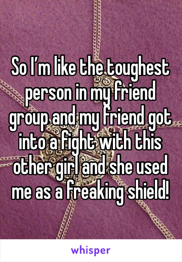 So I’m like the toughest person in my friend group and my friend got into a fight with this other girl and she used me as a freaking shield!
