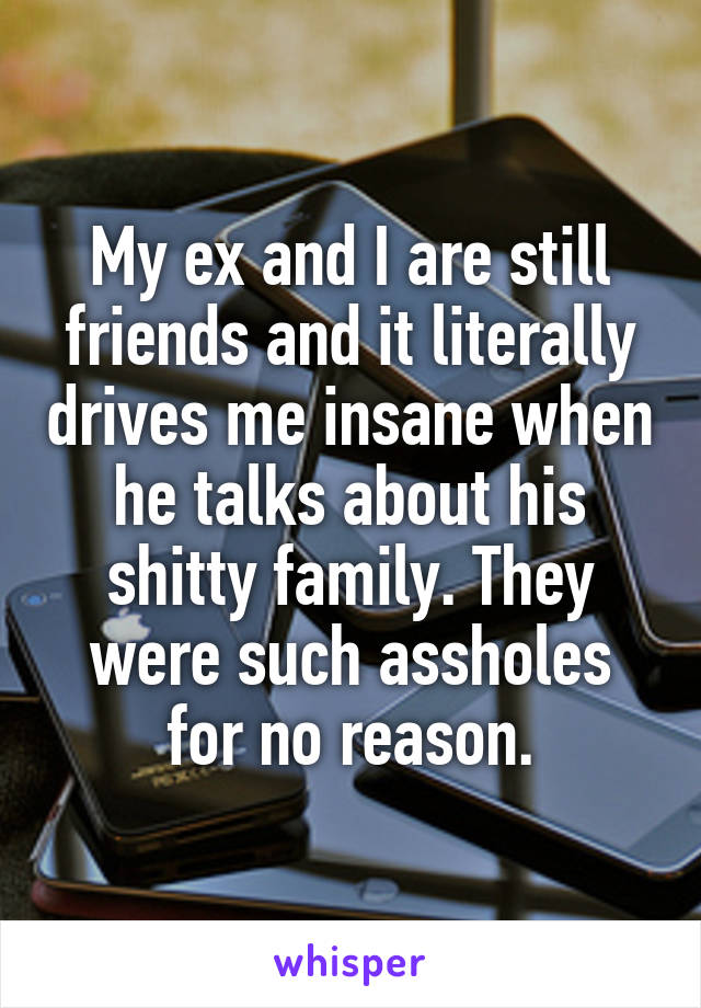 My ex and I are still friends and it literally drives me insane when he talks about his shitty family. They were such assholes for no reason.