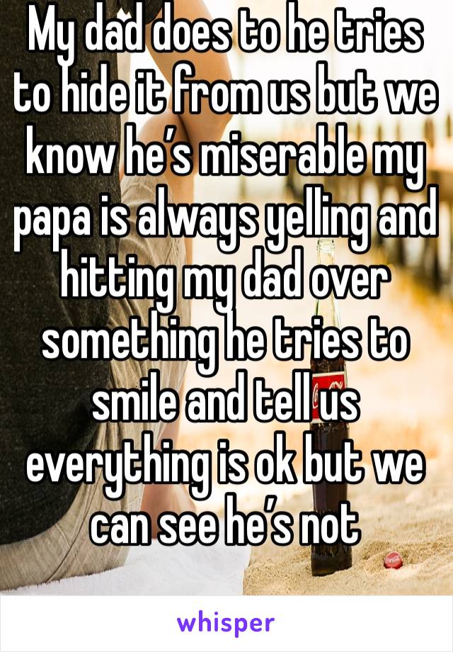 My dad does to he tries to hide it from us but we know he’s miserable my papa is always yelling and hitting my dad over something he tries to smile and tell us everything is ok but we can see he’s not