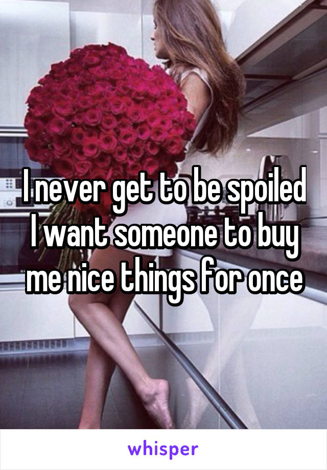 I never get to be spoiled I want someone to buy me nice things for once