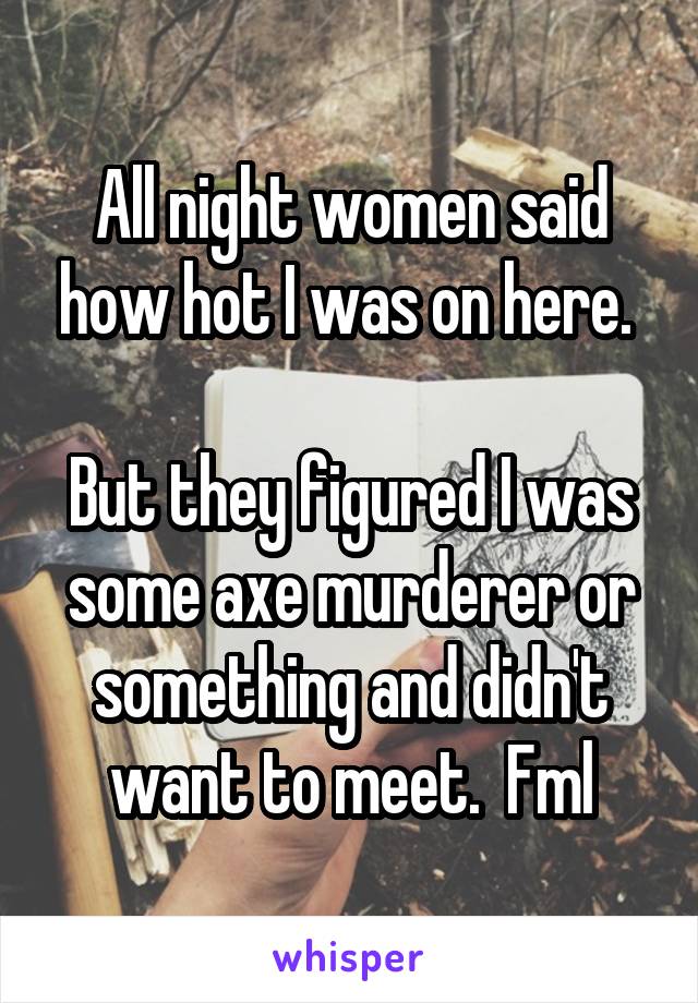 All night women said how hot I was on here. 

But they figured I was some axe murderer or something and didn't want to meet.  Fml