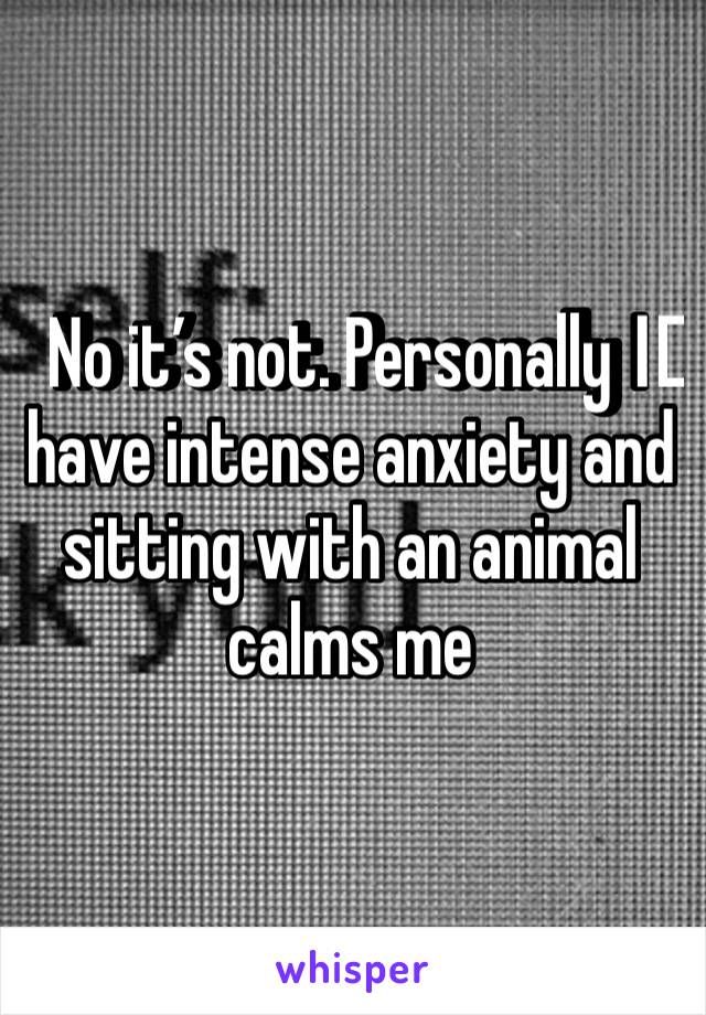 No it’s not. Personally I️ have intense anxiety and sitting with an animal calms me 
