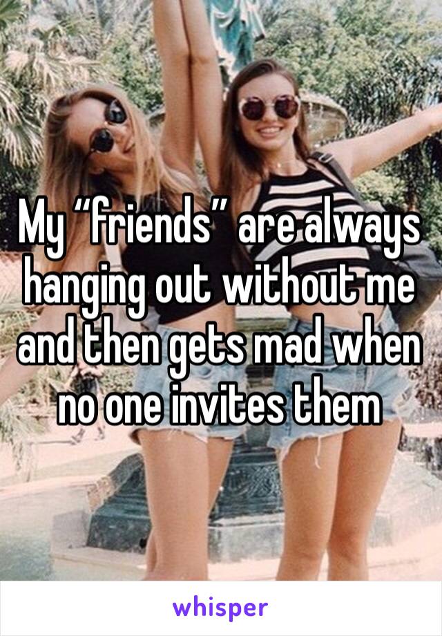 My “friends” are always hanging out without me and then gets mad when no one invites them