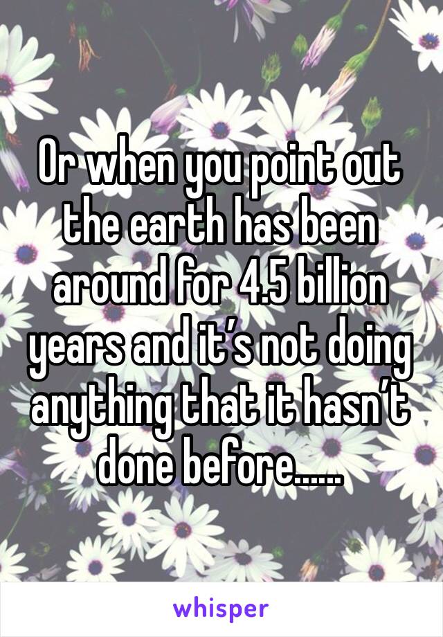 Or when you point out the earth has been around for 4.5 billion years and it’s not doing anything that it hasn’t done before......