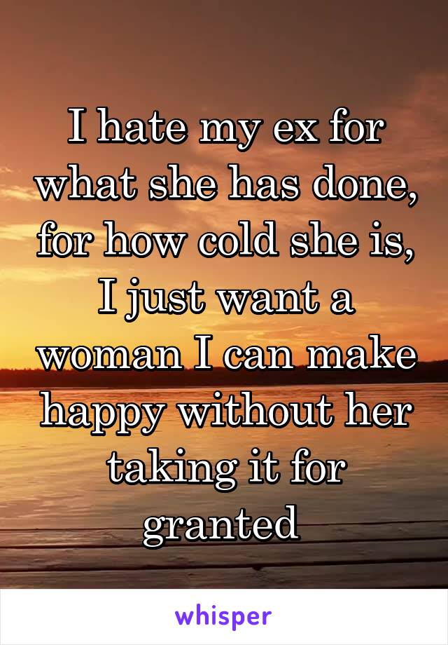 I hate my ex for what she has done, for how cold she is, I just want a woman I can make happy without her taking it for granted 