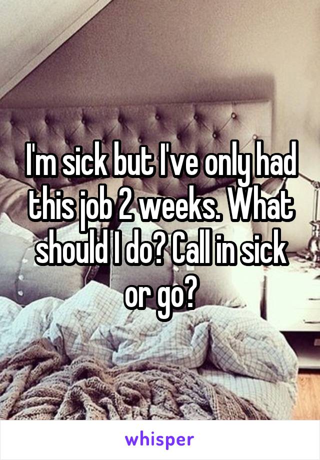 I'm sick but I've only had this job 2 weeks. What should I do? Call in sick or go?