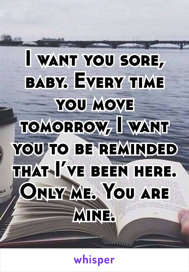I want you sore, baby. Every time you move tomorrow, I want you to be reminded that I’ve been here. Only me. You are mine.