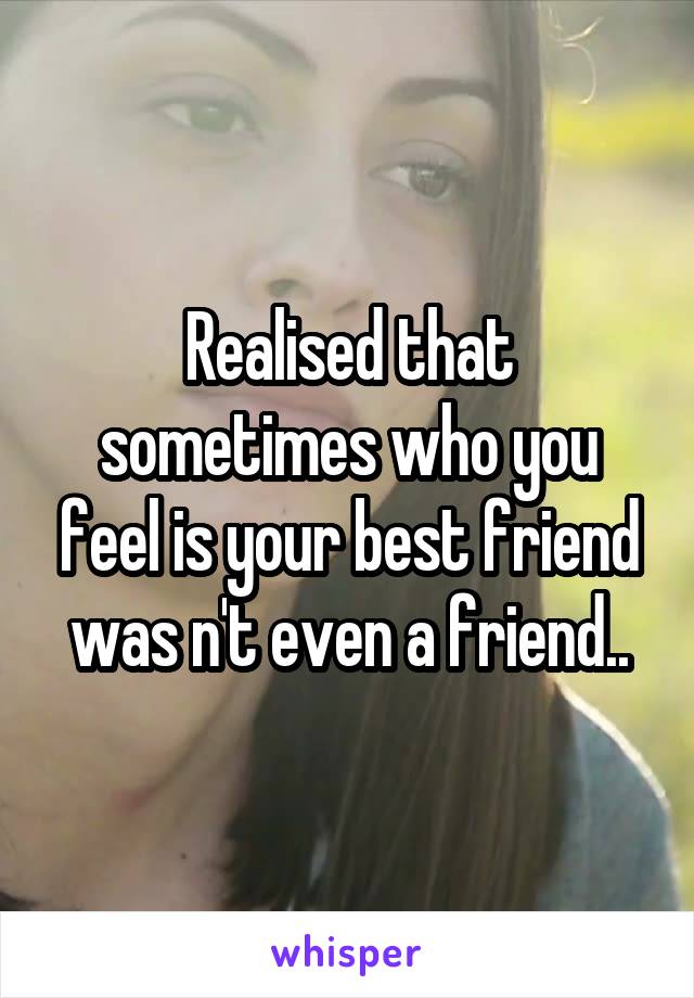 Realised that sometimes who you feel is your best friend was n't even a friend..