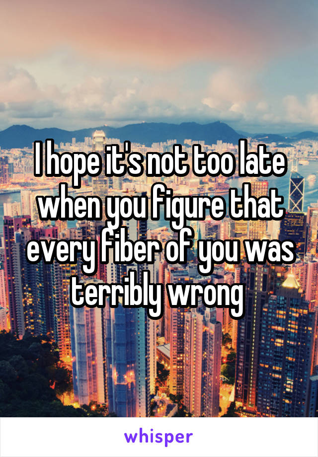 I hope it's not too late when you figure that every fiber of you was terribly wrong 