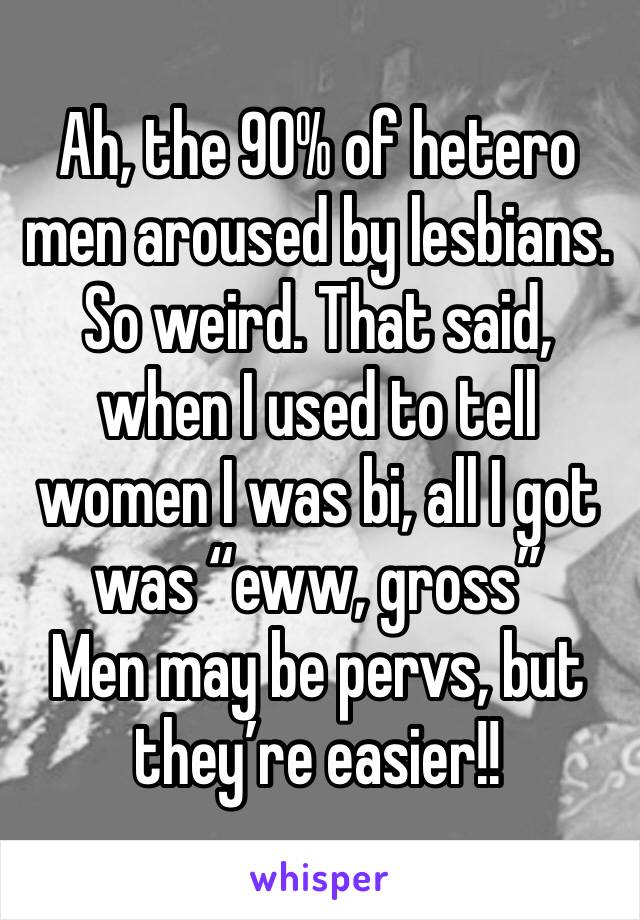 Ah, the 90% of hetero men aroused by lesbians. So weird. That said, when I used to tell women I was bi, all I got was “eww, gross”
Men may be pervs, but they’re easier!!