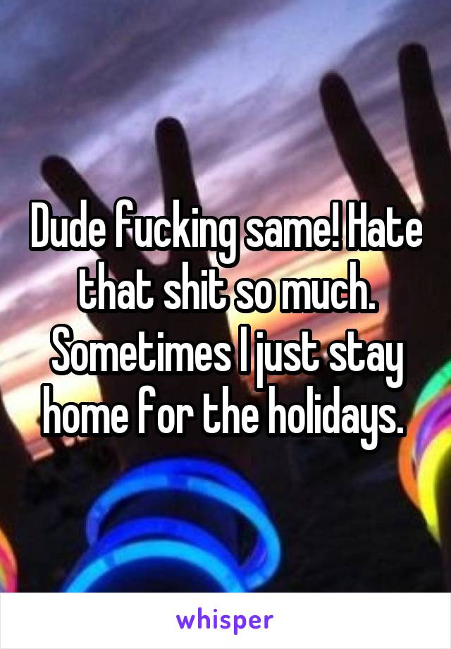 Dude fucking same! Hate that shit so much. Sometimes I just stay home for the holidays. 