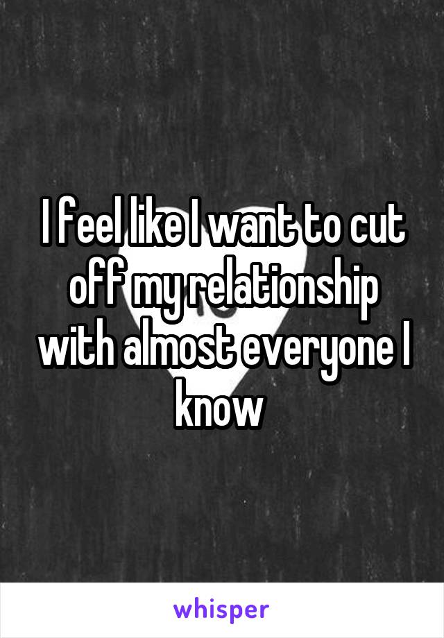 I feel like I want to cut off my relationship with almost everyone I know 