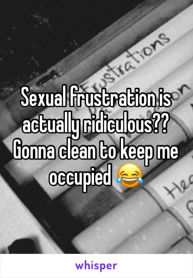 Sexual frustration is actually ridiculous?? Gonna clean to keep me occupied 😂