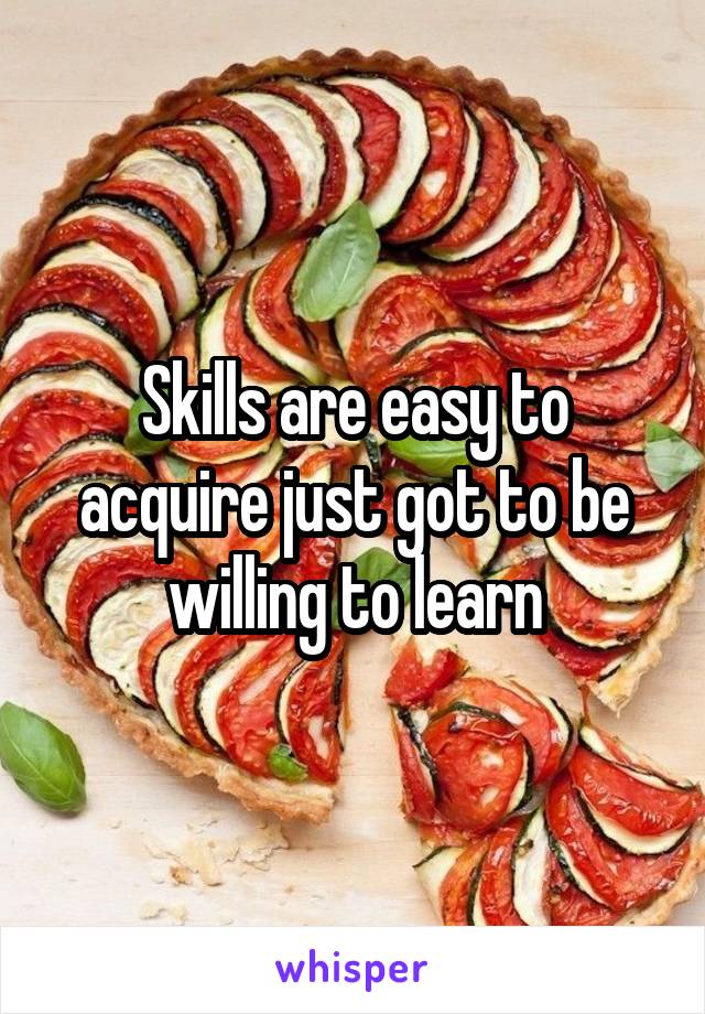 Skills are easy to acquire just got to be willing to learn