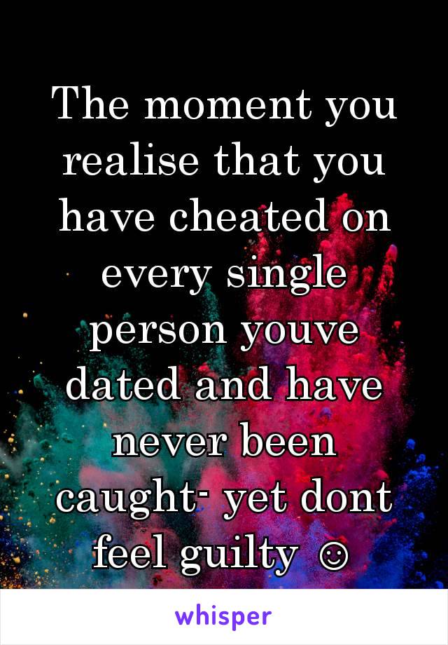 The moment you realise that you have cheated on every single person youve dated and have never been caught- yet dont feel guilty ☺