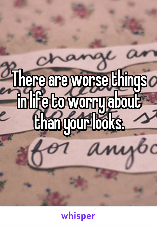 There are worse things in life to worry about than your looks.
