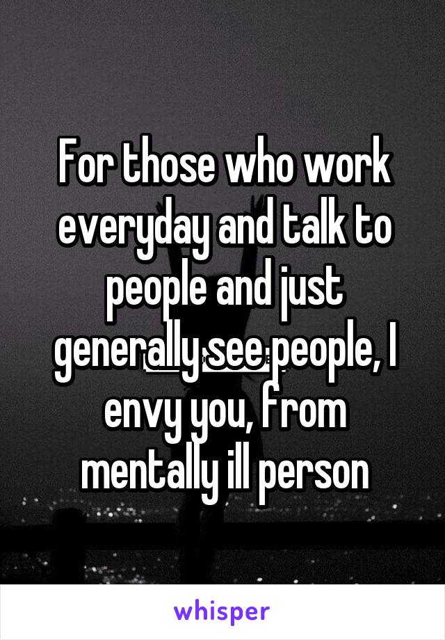 For those who work everyday and talk to people and just generally see people, I envy you, from mentally ill person