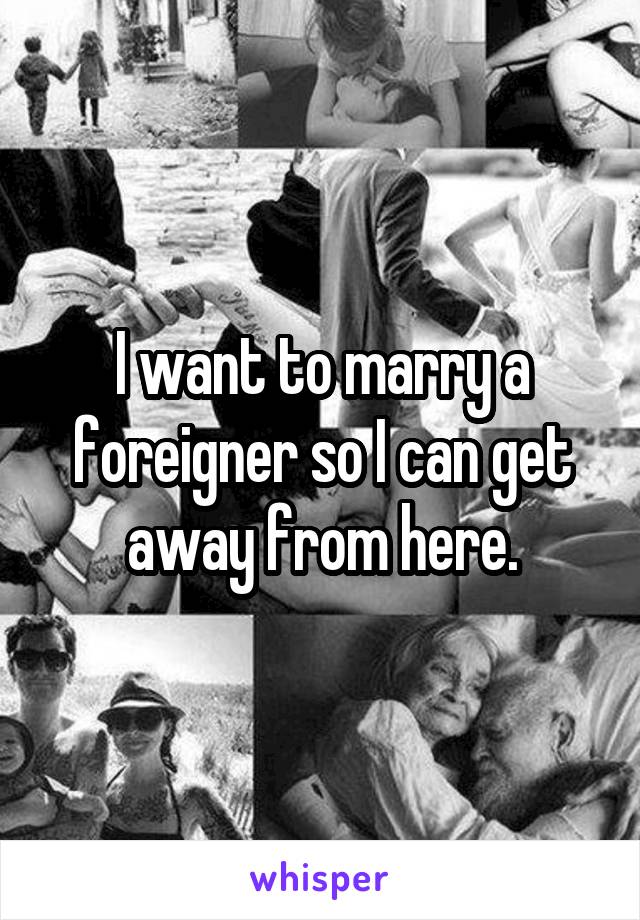 I want to marry a foreigner so I can get away from here.