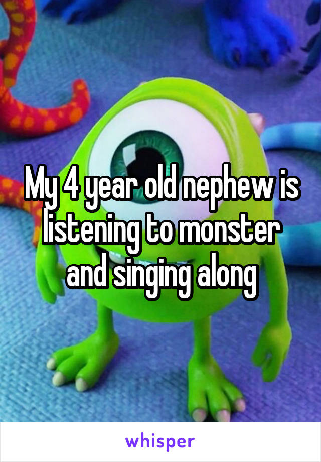 My 4 year old nephew is listening to monster and singing along
