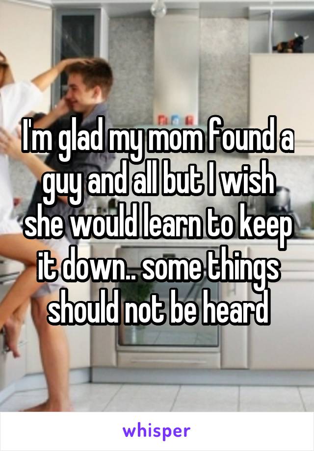 I'm glad my mom found a guy and all but I wish she would learn to keep it down.. some things should not be heard