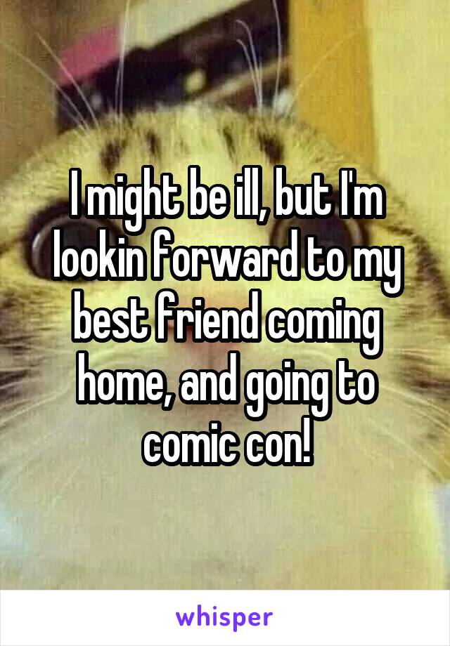 I might be ill, but I'm lookin forward to my best friend coming home, and going to comic con!
