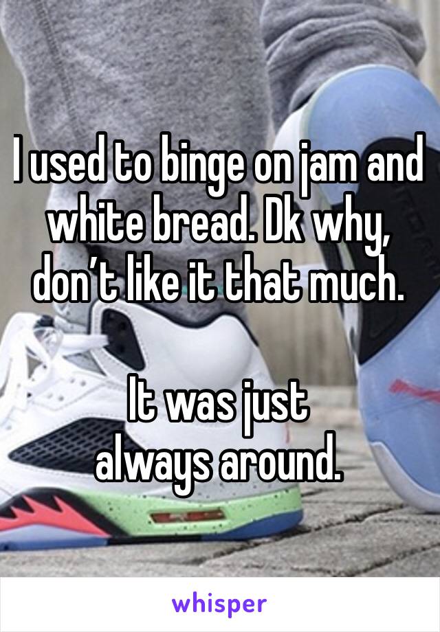I used to binge on jam and white bread. Dk why, don’t like it that much. 

It was just always around. 
