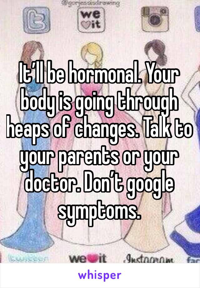 It’ll be hormonal. Your body is going through heaps of changes. Talk to your parents or your doctor. Don’t google symptoms. 