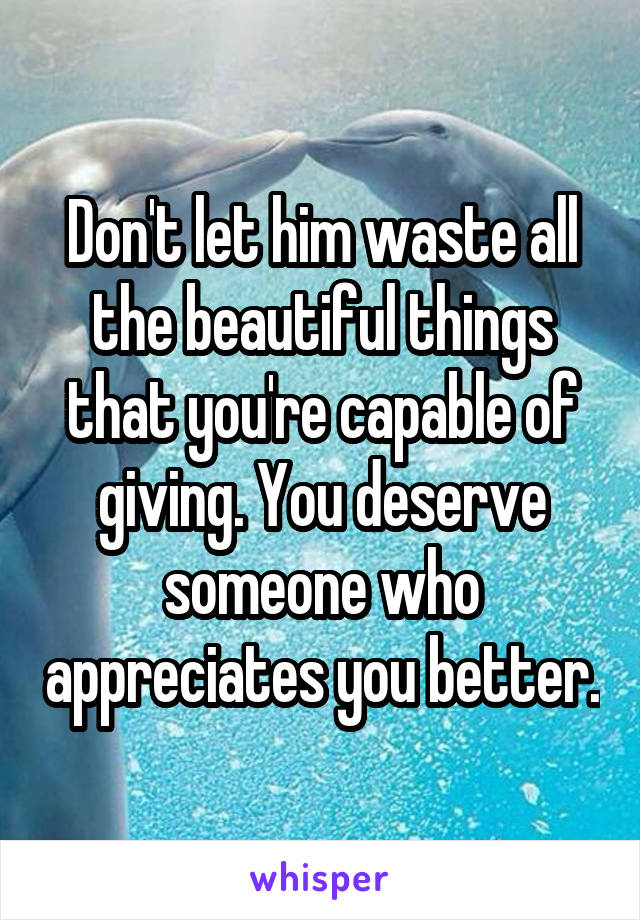 Don't let him waste all the beautiful things that you're capable of giving. You deserve someone who appreciates you better.