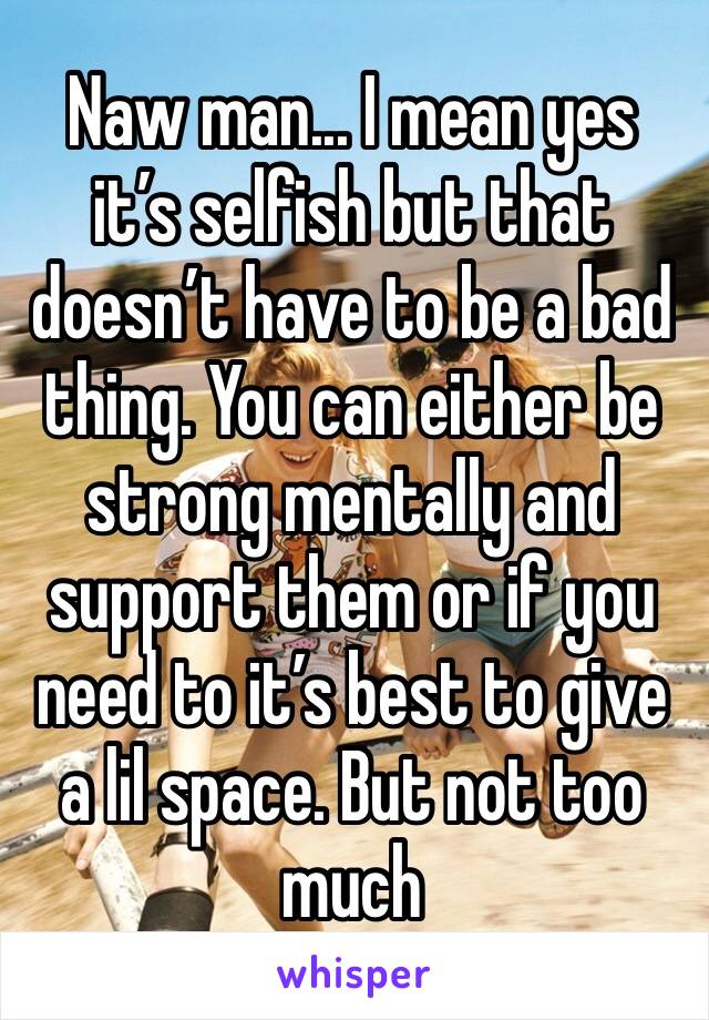 Naw man... I mean yes it’s selfish but that doesn’t have to be a bad thing. You can either be strong mentally and support them or if you need to it’s best to give a lil space. But not too much