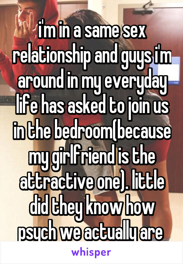 i'm in a same sex relationship and guys i'm around in my everyday life has asked to join us in the bedroom(because my girlfriend is the attractive one). little did they know how psych we actually are 