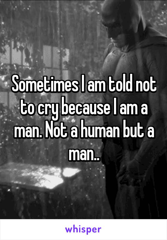 Sometimes I am told not to cry because I am a man. Not a human but a man..