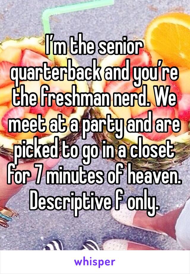 I’m the senior quarterback and you’re the freshman nerd. We meet at a party and are picked to go in a closet for 7 minutes of heaven. 
Descriptive f only. 