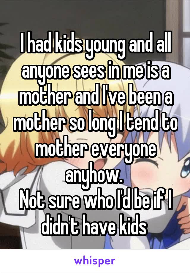 I had kids young and all anyone sees in me is a mother and I've been a mother so long I tend to mother everyone anyhow. 
Not sure who I'd be if I didn't have kids 