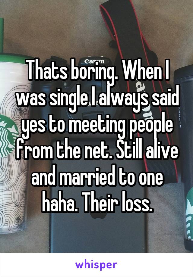 Thats boring. When I was single I always said yes to meeting people from the net. Still alive and married to one haha. Their loss.