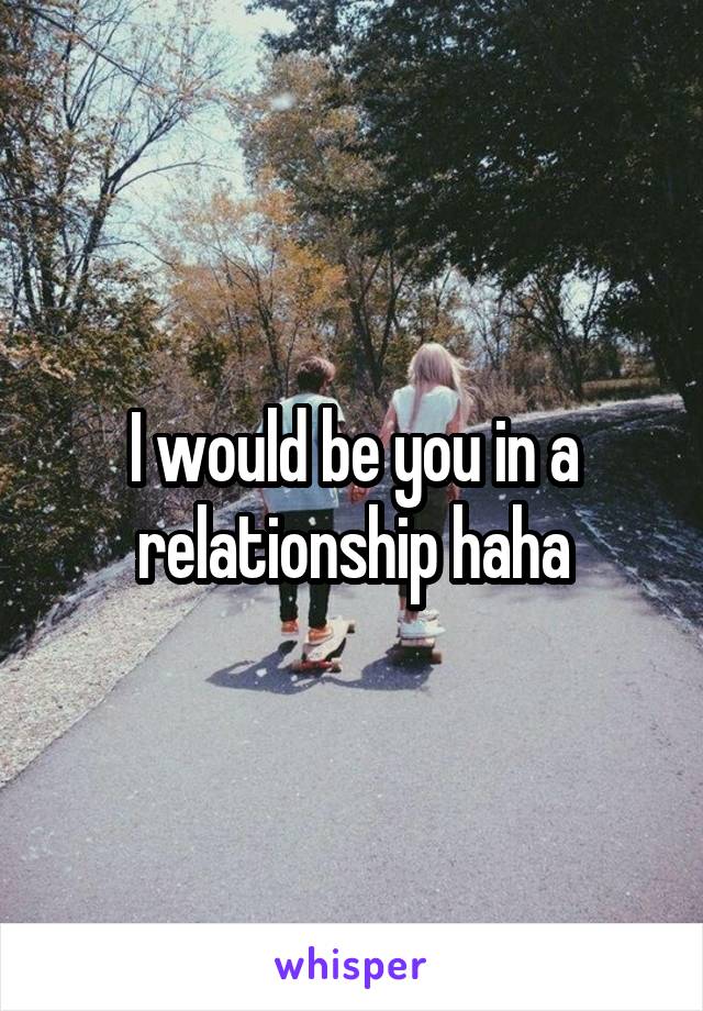 I would be you in a relationship haha