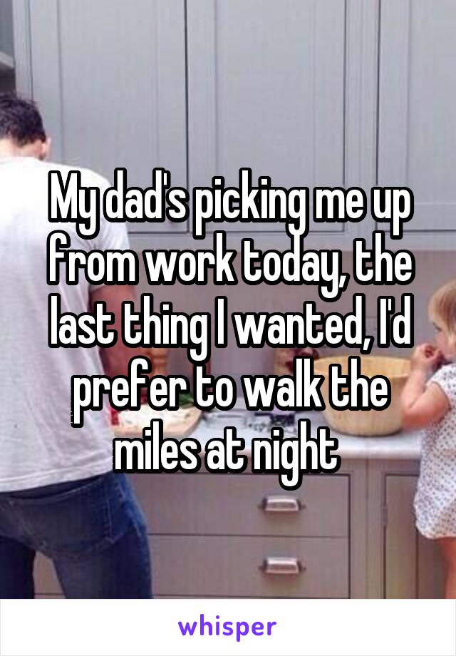 My dad's picking me up from work today, the last thing I wanted, I'd prefer to walk the miles at night 