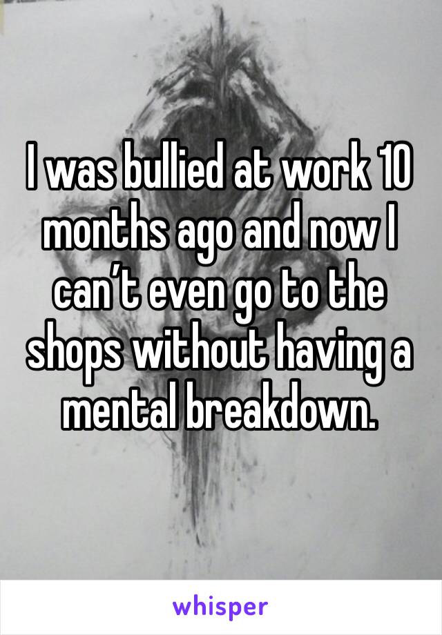 I was bullied at work 10 months ago and now I can’t even go to the shops without having a mental breakdown. 