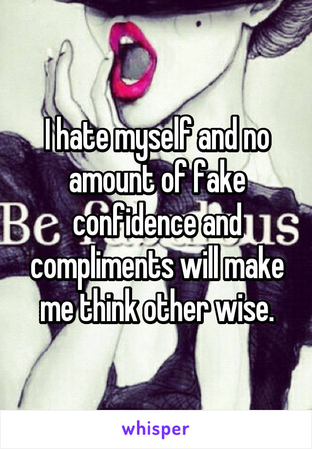 I hate myself and no amount of fake confidence and compliments will make me think other wise.