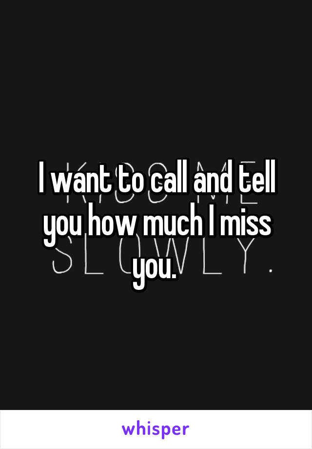 I want to call and tell you how much I miss you. 