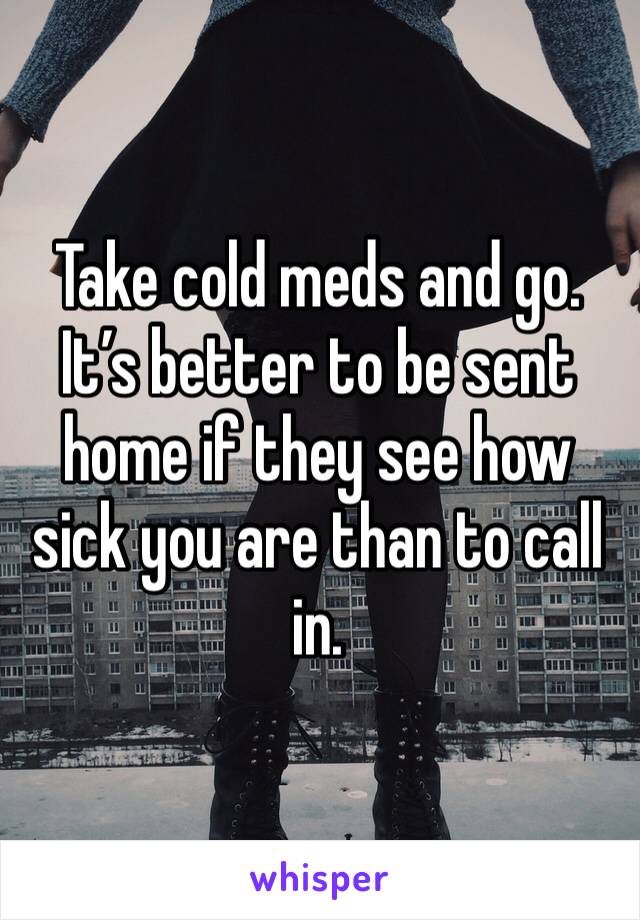 Take cold meds and go. It’s better to be sent home if they see how sick you are than to call in. 