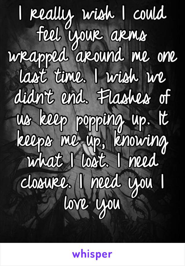 I really wish I could feel your arms wrapped around me one last time. I wish we didn’t end. Flashes of us keep popping up. It keeps me up, knowing what I lost. I need closure. I need you I love you