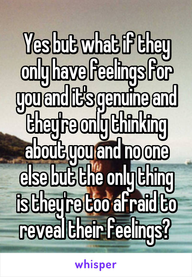 Yes but what if they only have feelings for you and it's genuine and they're only thinking about you and no one else but the only thing is they're too afraid to reveal their feelings? 