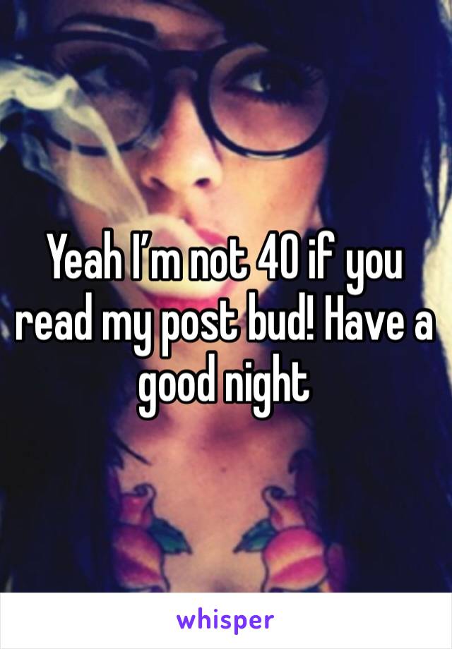 Yeah I’m not 40 if you read my post bud! Have a good night 