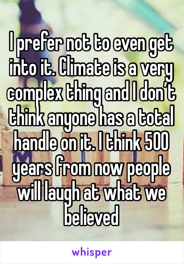 I prefer not to even get into it. Climate is a very complex thing and I don’t think anyone has a total handle on it. I think 500 years from now people will laugh at what we believed 