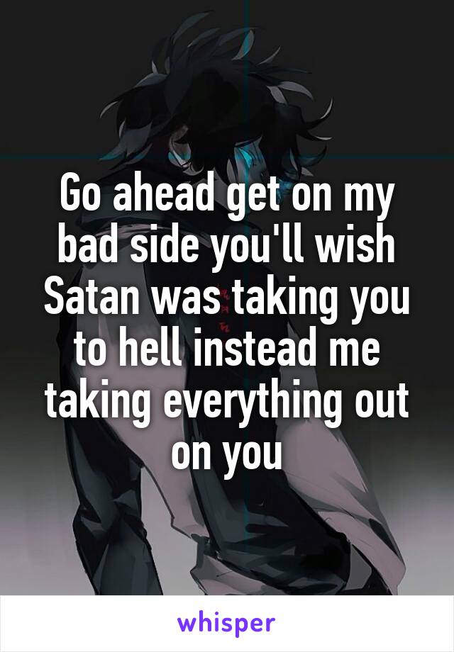 Go ahead get on my bad side you'll wish Satan was taking you to hell instead me taking everything out on you