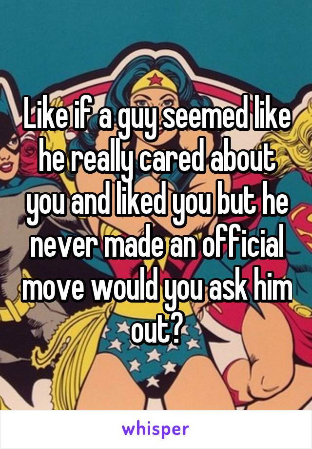 Like if a guy seemed like he really cared about you and liked you but he never made an official move would you ask him out?