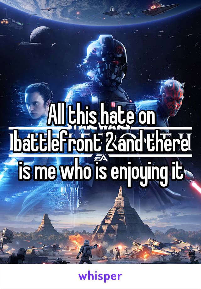 All this hate on battlefront 2 and there is me who is enjoying it